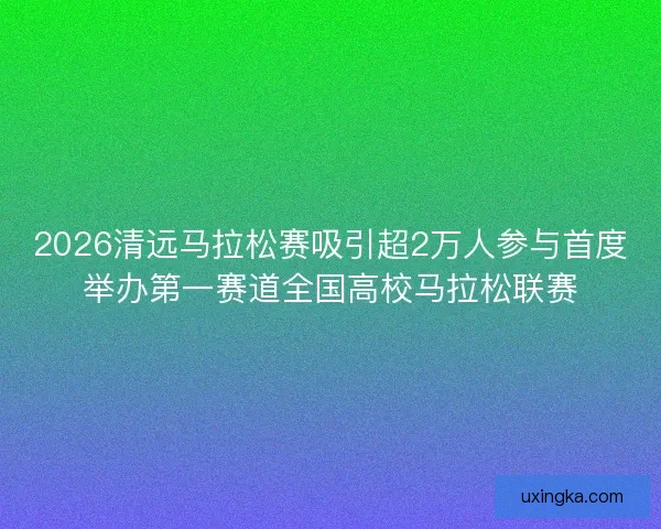 2026清远马拉松赛吸引超2万人参与首度举办第一赛道全国高校马拉松联赛