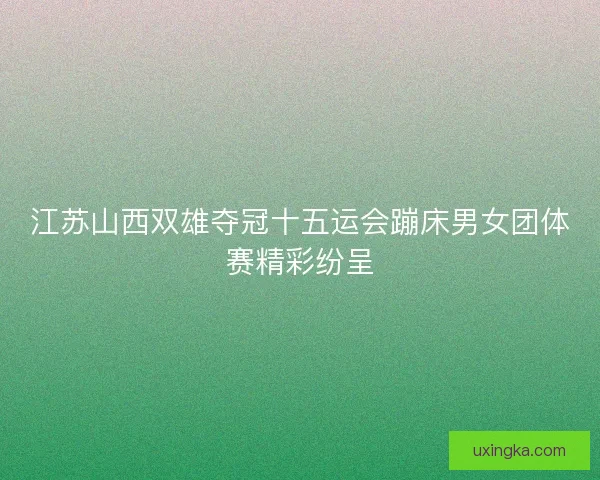 江苏山西双雄夺冠十五运会蹦床男女团体赛精彩纷呈