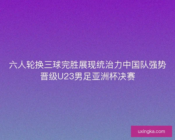 六人轮换三球完胜展现统治力中国队强势晋级U23男足亚洲杯决赛