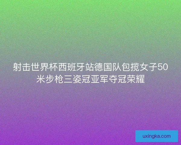 射击世界杯西班牙站德国队包揽女子50米步枪三姿冠亚军夺冠荣耀
