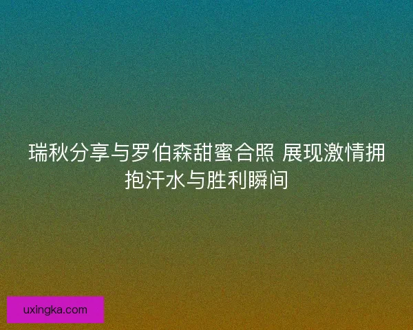 瑞秋分享与罗伯森甜蜜合照 展现激情拥抱汗水与胜利瞬间