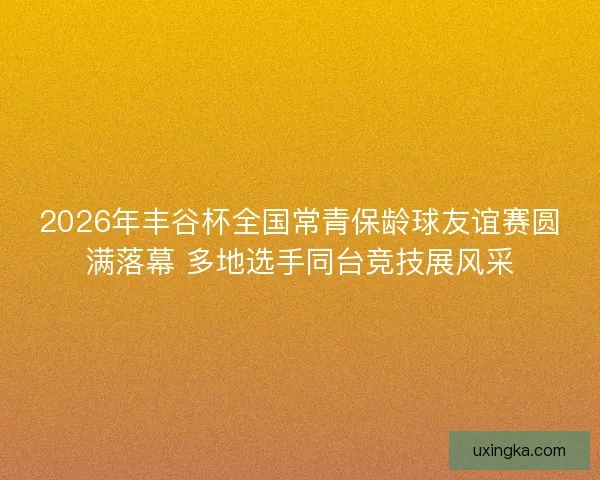 2026年丰谷杯全国常青保龄球友谊赛圆满落幕 多地选手同台竞技展风采