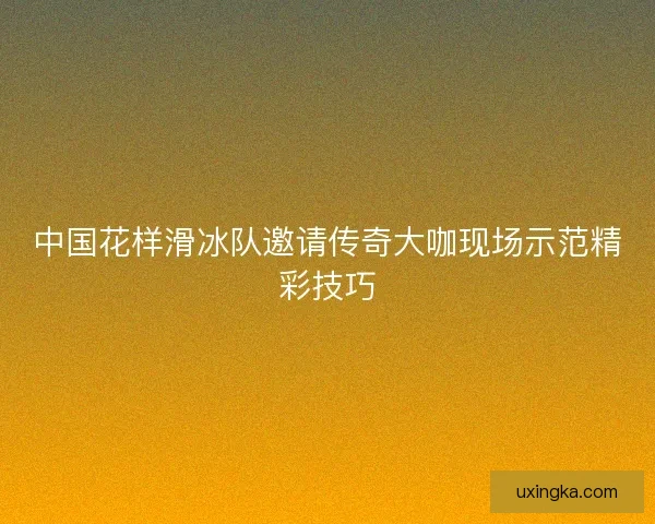 中国花样滑冰队邀请传奇大咖现场示范精彩技巧