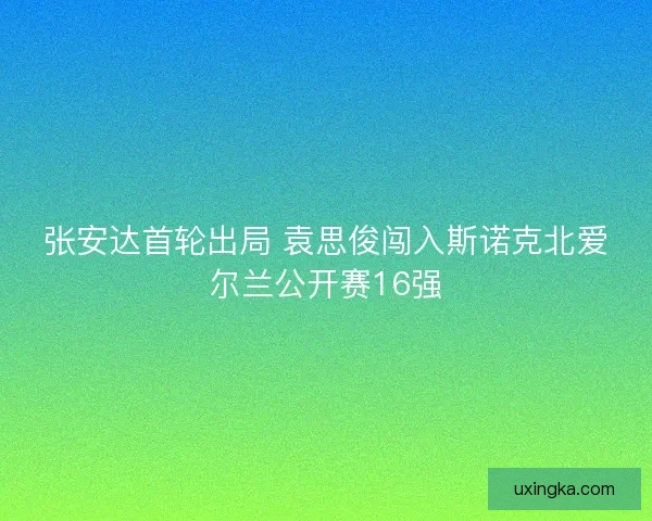 张安达首轮出局 袁思俊闯入斯诺克北爱尔兰公开赛16强 张安达首轮出局 袁思俊闯入斯诺克北爱尔兰公开赛16强