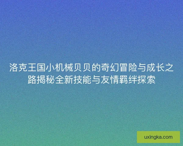 洛克王国小机械贝贝的奇幻冒险与成长之路揭秘全新技能与友情羁绊探索