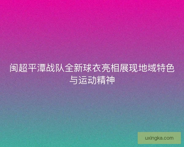 闽超平潭战队全新球衣亮相展现地域特色与运动精神