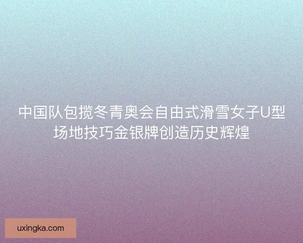 中国队包揽冬青奥会自由式滑雪女子U型场地技巧金银牌创造历史辉煌