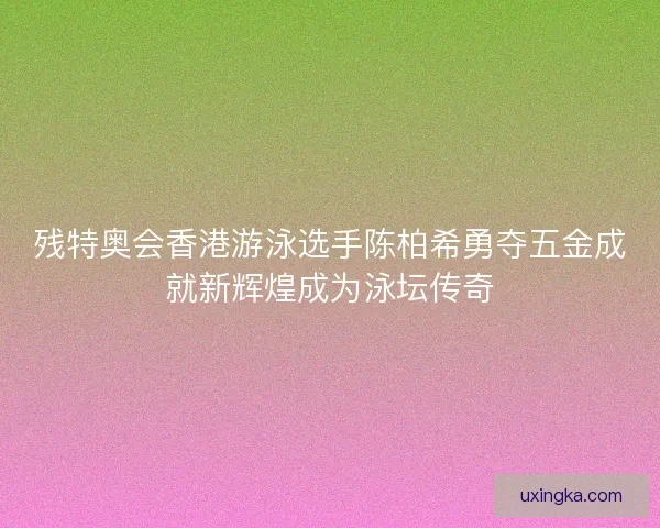 残特奥会香港游泳选手陈柏希勇夺五金成就新辉煌成为泳坛传奇 残特奥会香港游泳选手陈柏希勇夺五金成就新辉煌成为泳坛传奇
