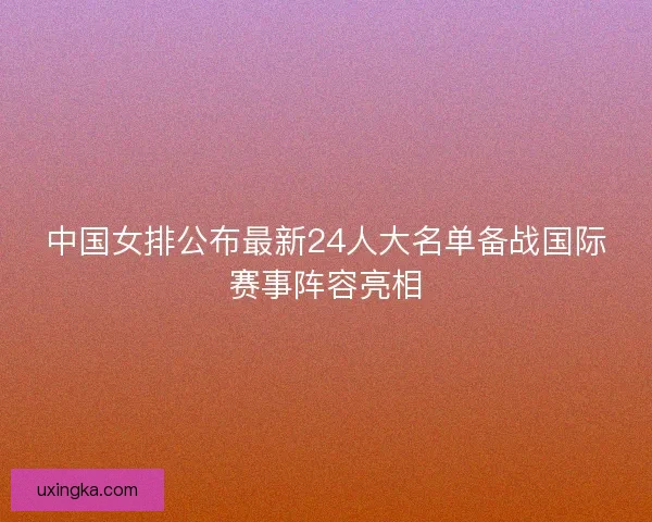 中国女排公布最新24人大名单备战国际赛事阵容亮相