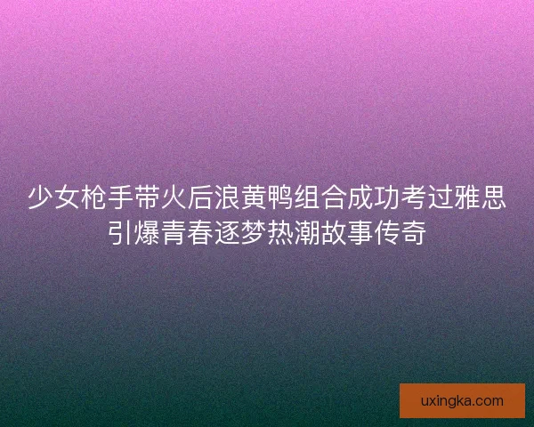 少女枪手带火后浪黄鸭组合成功考过雅思引爆青春逐梦热潮故事传奇 少女枪手带火后浪黄鸭组合成功考过雅思引爆青春逐梦热潮故事传奇