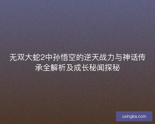无双大蛇2中孙悟空的逆天战力与神话传承全解析及成长秘闻探秘 无双大蛇2中孙悟空的逆天战力与神话传承全解析及成长秘闻探秘