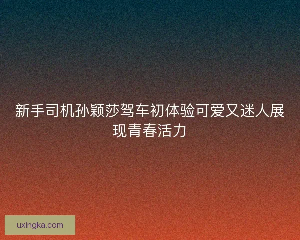 新手司机孙颖莎驾车初体验可爱又迷人展现青春活力