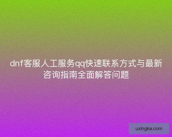 dnf客服人工服务qq快速联系方式与最新咨询指南全面解答问题