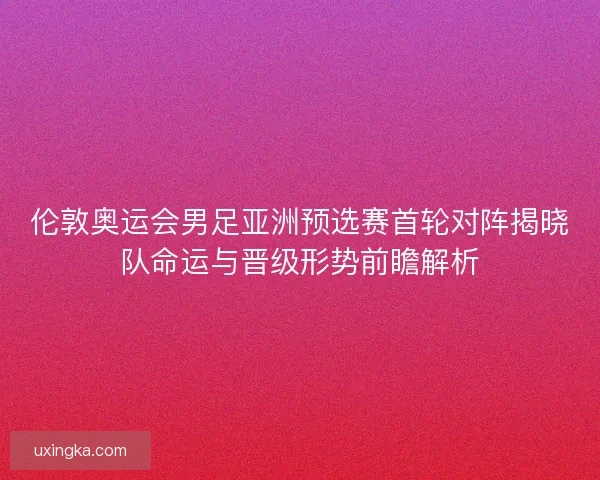 伦敦奥运会男足亚洲预选赛首轮对阵揭晓队命运与晋级形势前瞻解析
