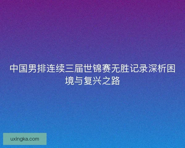 中国男排连续三届世锦赛无胜记录深析困境与复兴之路 中国男排连续三届世锦赛无胜记录深析困境与复兴之路