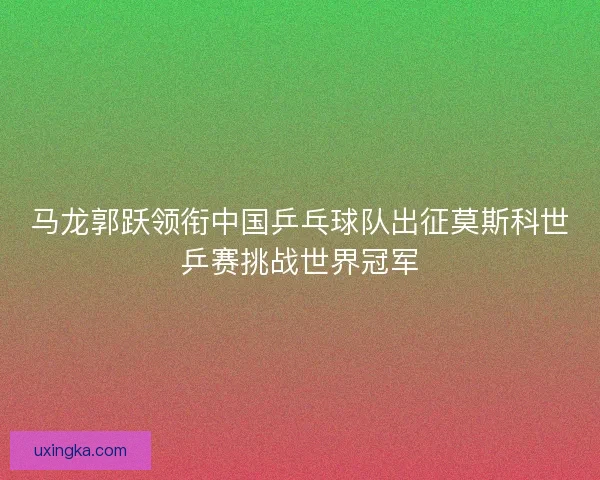 马龙郭跃领衔中国乒乓球队出征莫斯科世乒赛挑战世界冠军 马龙郭跃领衔中国乒乓球队出征莫斯科世乒赛挑战世界冠军